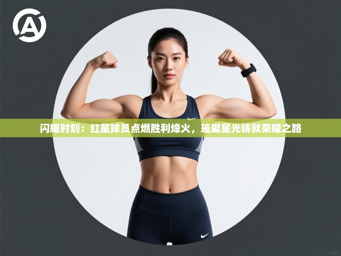 闪耀时刻：红星球员点燃胜利烽火，璀璨星光铸就荣耀之路